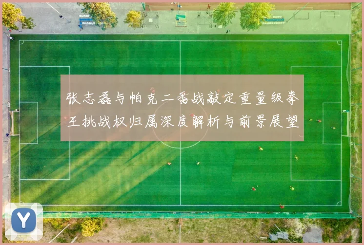 张志磊与帕克二番战敲定重量级拳王挑战权归属深度解析与前景展望