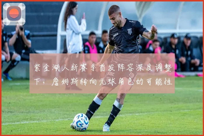 紫金湖人新赛季首发阵容深度调整下，詹姆斯转向无球角色的可能性与影响探析