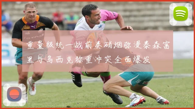 重量级统一战前奏硝烟弥漫泰森富里与乌西克称重冲突全面爆发