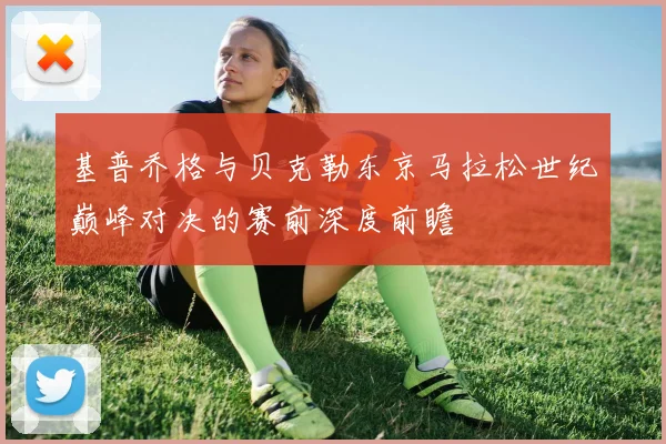 基普乔格与贝克勒东京马拉松世纪巅峰对决的赛前深度前瞻