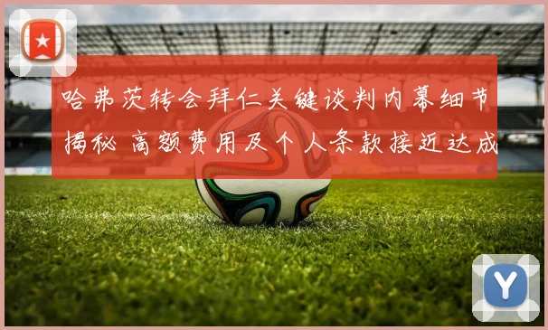 哈弗茨转会拜仁关键谈判内幕细节揭秘 高额费用及个人条款接近达成