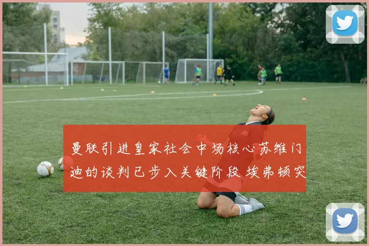 曼联引进皇家社会中场核心苏维门迪的谈判已步入关键阶段 埃弗顿突然加入竞争阵营引发市场震动