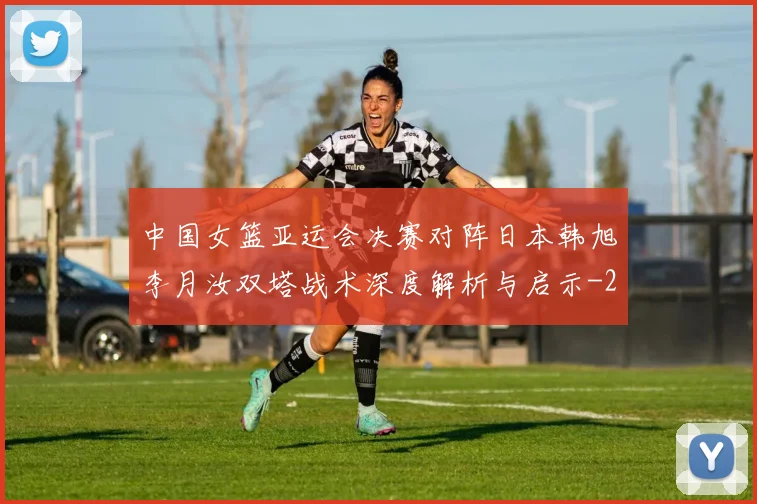 中国女篮亚运会决赛对阵日本韩旭李月汝双塔战术深度解析与启示