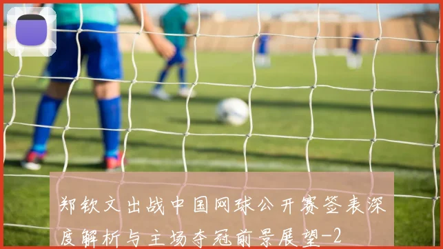 郑钦文出战中国网球公开赛签表深度解析与主场夺冠前景展望