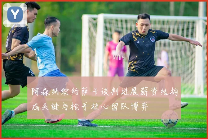 阿森纳续约萨卡谈判进展薪资结构成关键与枪手核心留队博弈
