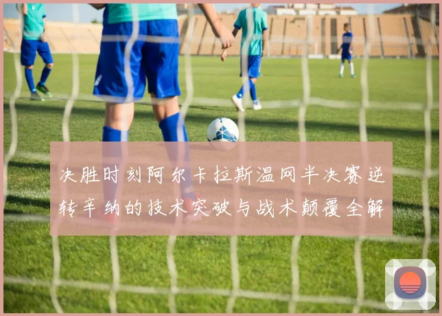 决胜时刻阿尔卡拉斯温网半决赛逆转辛纳的技术突破与战术颠覆全解析