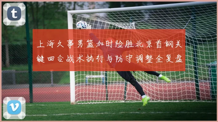 上海久事男篮加时险胜北京首钢关键回合战术执行与防守调整全复盘