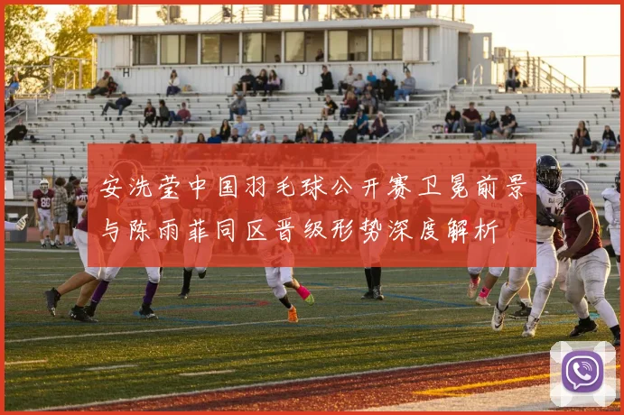安洗莹中国羽毛球公开赛卫冕前景与陈雨菲同区晋级形势深度解析