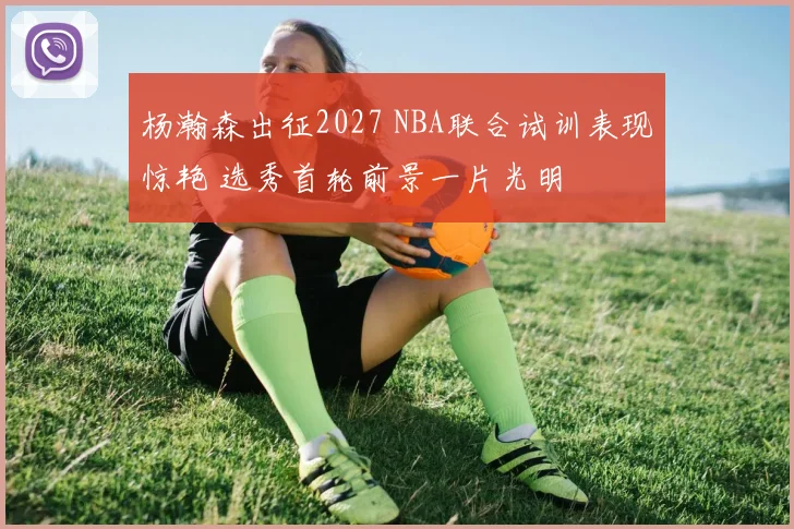 杨瀚森出征2027 NBA联合试训表现惊艳 选秀首轮前景一片光明