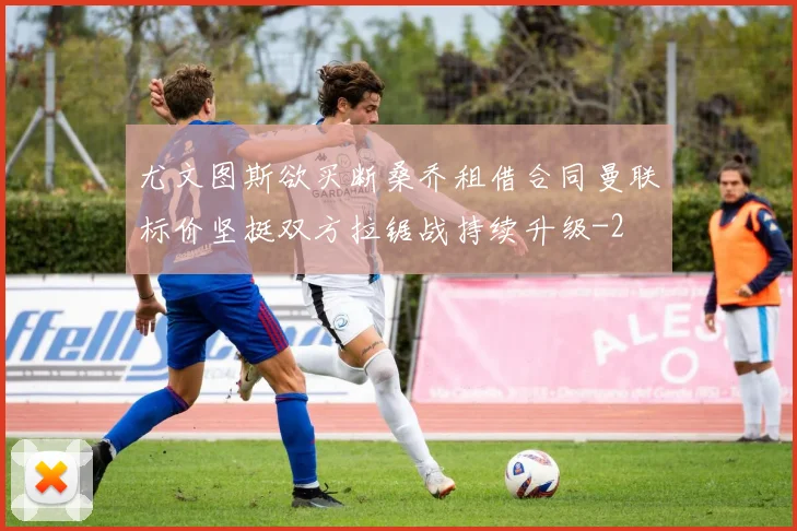 尤文图斯欲买断桑乔租借合同曼联标价坚挺双方拉锯战持续升级