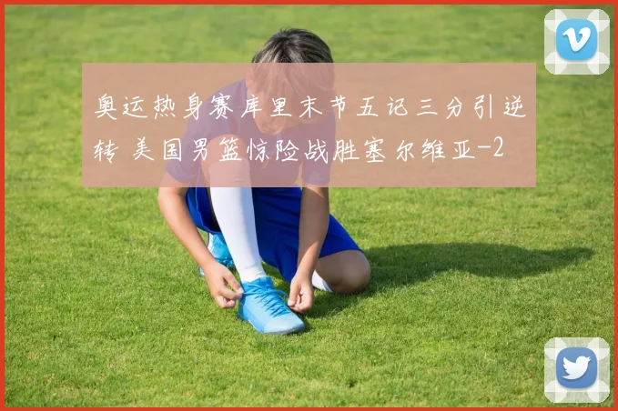 奥运热身赛库里末节五记三分引逆转 美国男篮惊险战胜塞尔维亚
