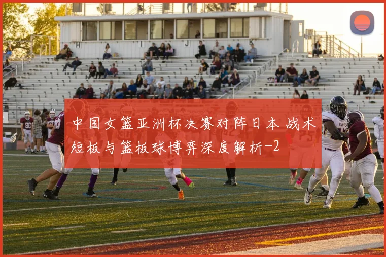中国女篮亚洲杯决赛对阵日本 战术短板与篮板球博弈深度解析