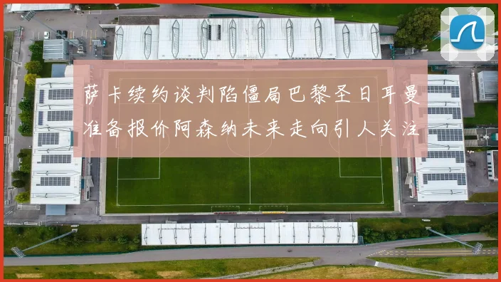 萨卡续约谈判陷僵局巴黎圣日耳曼准备报价阿森纳未来走向引人关注