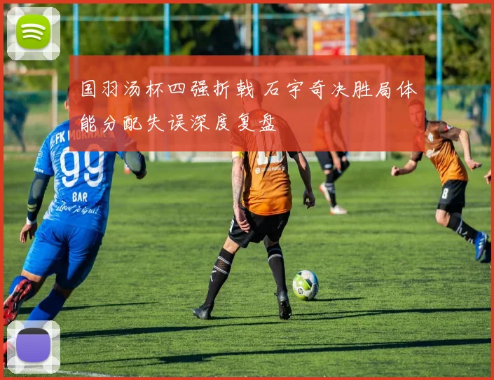 国羽汤杯四强折戟 石宇奇决胜局体能分配失误深度复盘