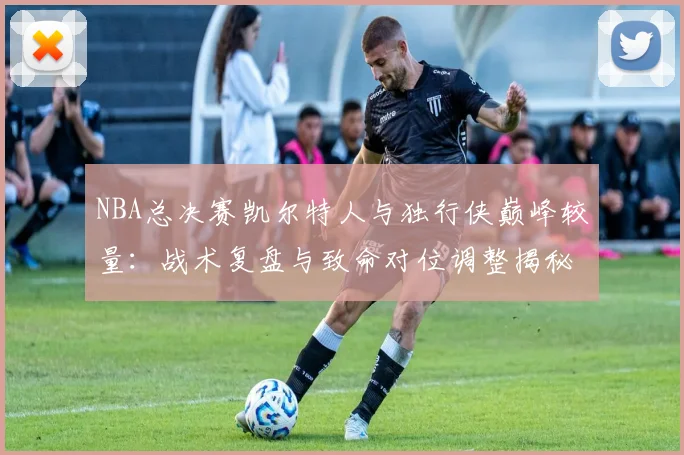 NBA总决赛凯尔特人与独行侠巅峰较量：战术复盘与致命对位调整揭秘