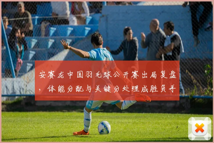 安赛龙中国羽毛球公开赛出局复盘，体能分配与关键分处理成胜负手