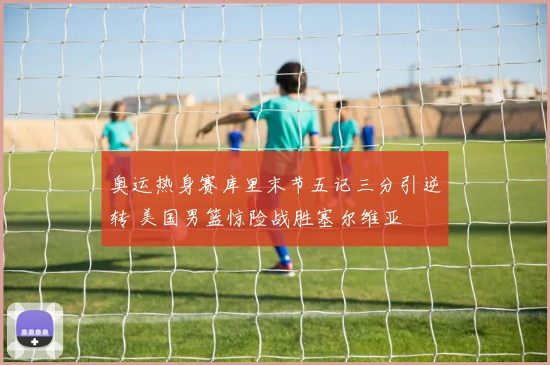 奥运热身赛库里末节五记三分引逆转 美国男篮惊险战胜塞尔维亚