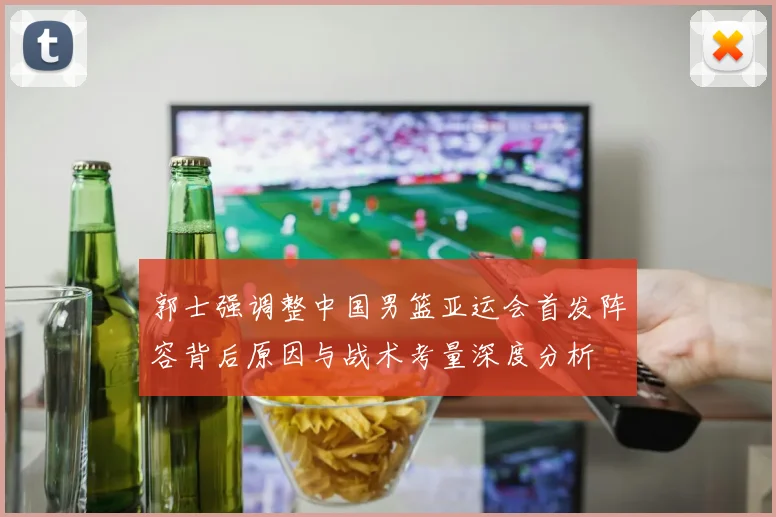 郭士强调整中国男篮亚运会首发阵容背后原因与战术考量深度分析