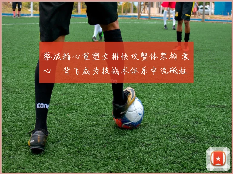 蔡斌精心重塑女排快攻整体架构 袁心玥背飞成为技战术体系中流砥柱与核心驱动器