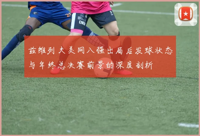 兹维列夫美网八强出局后发球状态与年终总决赛前景的深度剖析