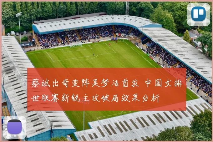 蔡斌出奇变阵吴梦洁首发 中国女排世联赛新锐主攻破局效果分析