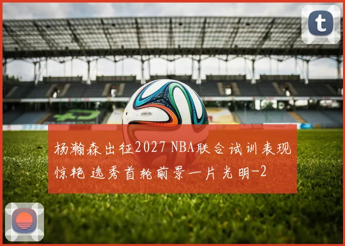 杨瀚森出征2027 NBA联合试训表现惊艳 选秀首轮前景一片光明