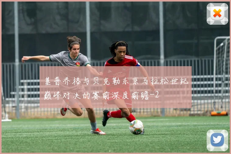 基普乔格与贝克勒东京马拉松世纪巅峰对决的赛前深度前瞻