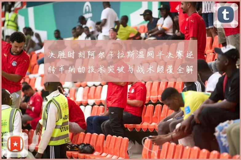 决胜时刻阿尔卡拉斯温网半决赛逆转辛纳的技术突破与战术颠覆全解析