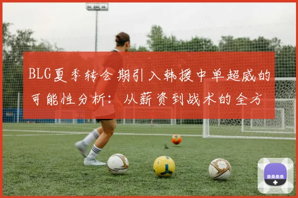 BLG夏季转会期引入韩援中单超威的可能性分析：从薪资到战术的全方位考量