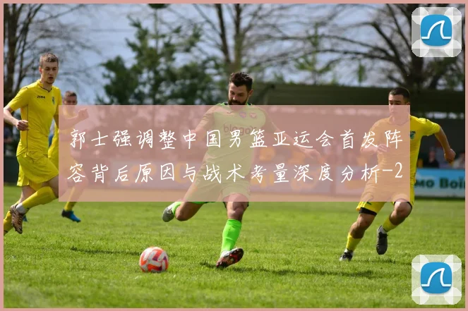 郭士强调整中国男篮亚运会首发阵容背后原因与战术考量深度分析