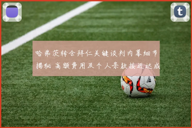 哈弗茨转会拜仁关键谈判内幕细节揭秘 高额费用及个人条款接近达成