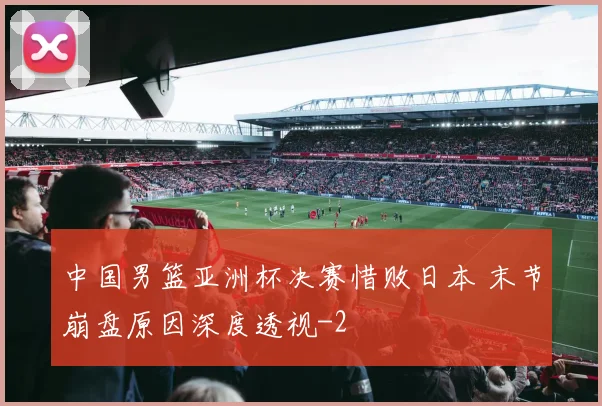 中国男篮亚洲杯决赛惜败日本 末节崩盘原因深度透视