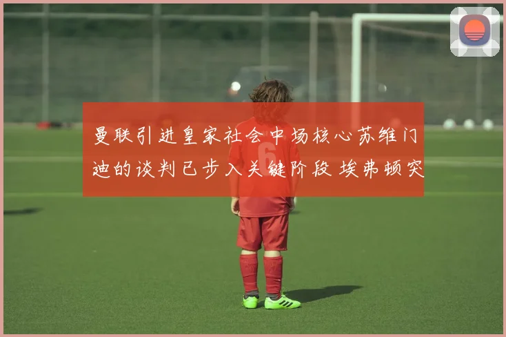 曼联引进皇家社会中场核心苏维门迪的谈判已步入关键阶段 埃弗顿突然加入竞争阵营引发市场震动