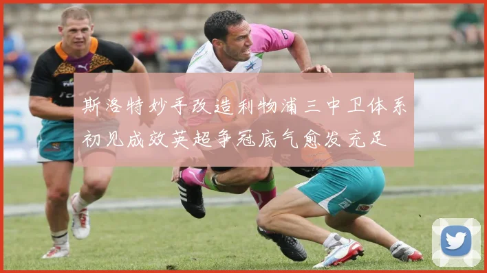 斯洛特妙手改造利物浦三中卫体系初见成效英超争冠底气愈发充足