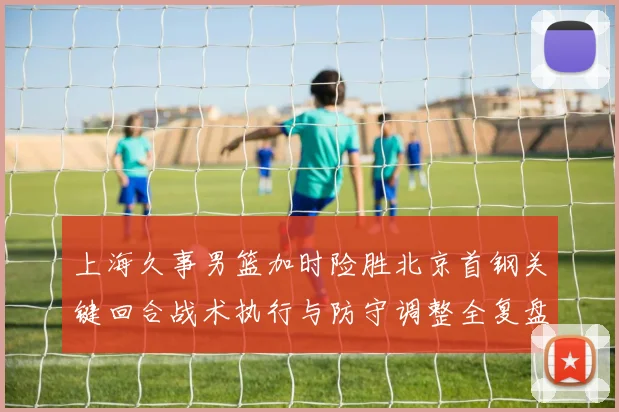 上海久事男篮加时险胜北京首钢关键回合战术执行与防守调整全复盘