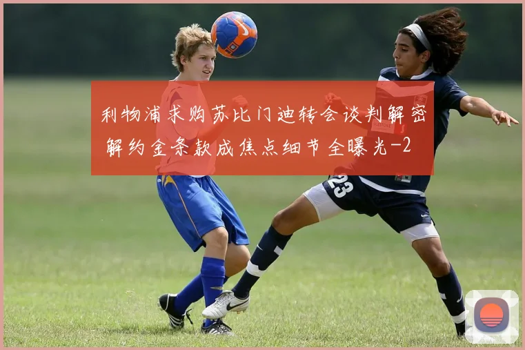 利物浦求购苏比门迪转会谈判解密 解约金条款成焦点细节全曝光