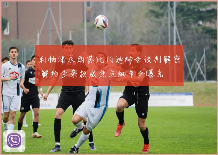 利物浦求购苏比门迪转会谈判解密 解约金条款成焦点细节全曝光