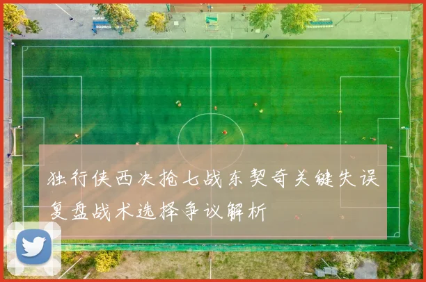 独行侠西决抢七战东契奇关键失误复盘战术选择争议解析