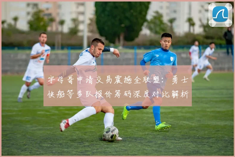 字母哥申请交易震撼全联盟：勇士快船等多队报价筹码深度对比解析