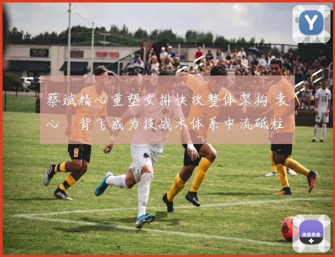 蔡斌精心重塑女排快攻整体架构 袁心玥背飞成为技战术体系中流砥柱与核心驱动器