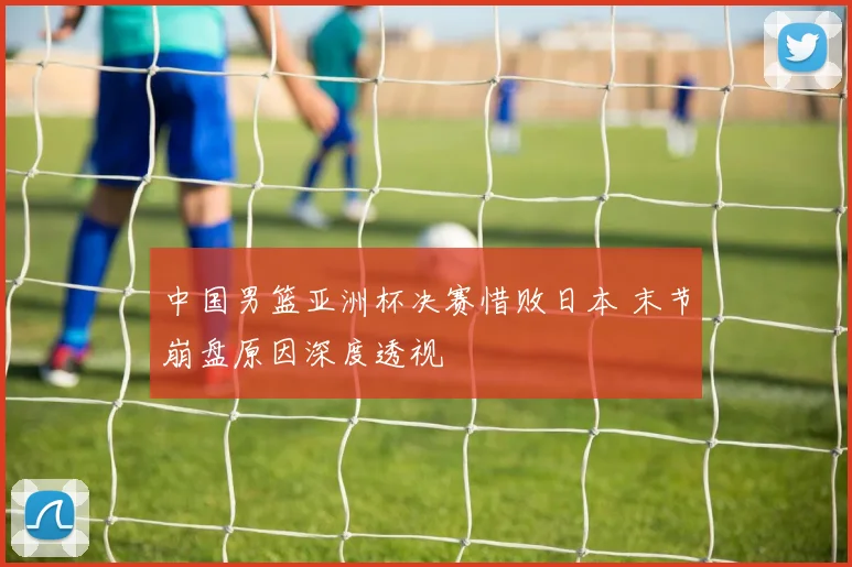 中国男篮亚洲杯决赛惜败日本 末节崩盘原因深度透视