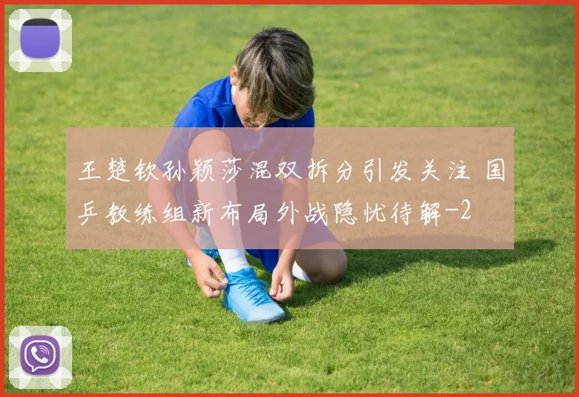 王楚钦孙颖莎混双拆分引发关注 国乒教练组新布局外战隐忧待解
