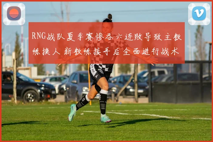RNG战队夏季赛惨吞六连败导致主教练换人 新教练接手后全面进行战术调整求复苏