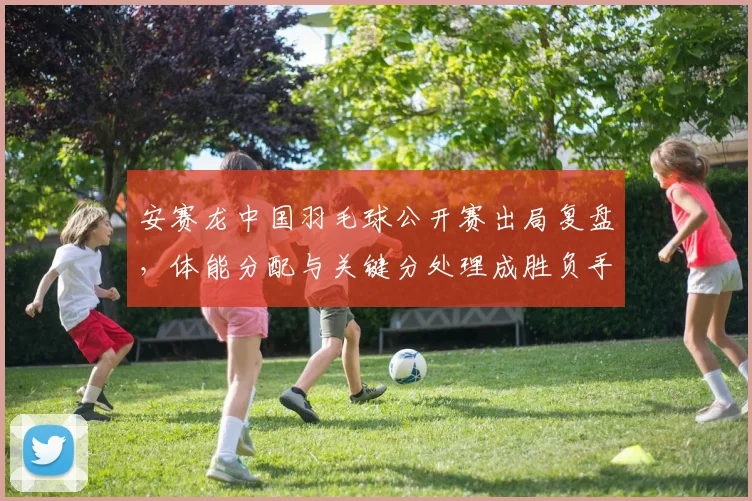 安赛龙中国羽毛球公开赛出局复盘，体能分配与关键分处理成胜负手