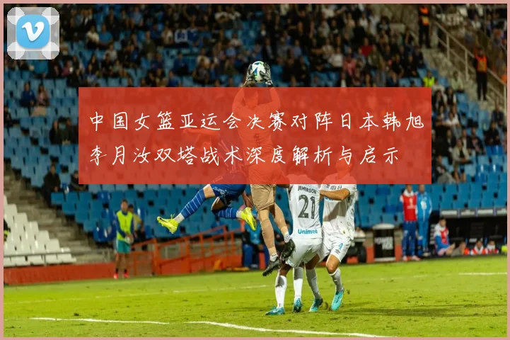 中国女篮亚运会决赛对阵日本韩旭李月汝双塔战术深度解析与启示