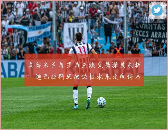 国际米兰与罗马互换交易深度剖析:迪巴拉斯皮纳佐拉未来走向何方