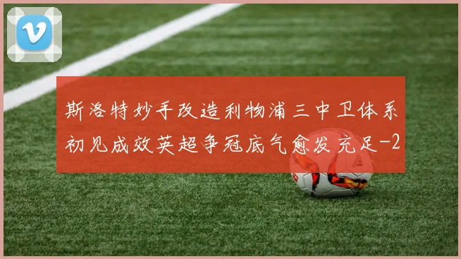 斯洛特妙手改造利物浦三中卫体系初见成效英超争冠底气愈发充足
