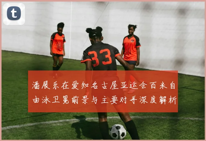 潘展乐在爱知名古屋亚运会百米自由泳卫冕前景与主要对手深度解析