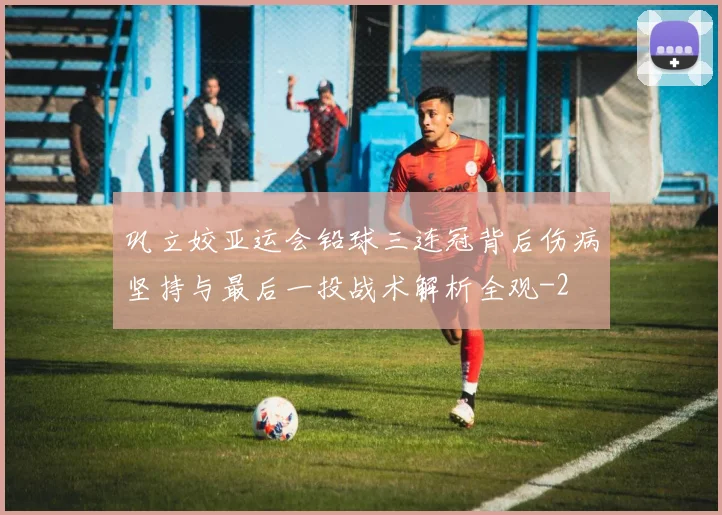 巩立姣亚运会铅球三连冠背后伤病坚持与最后一投战术解析全观