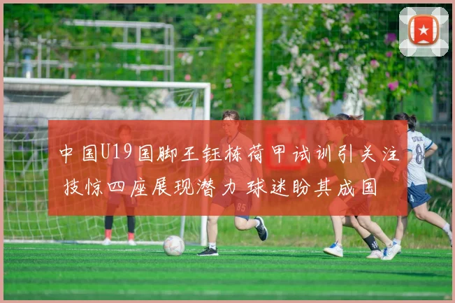 中国U19国脚王钰栋荷甲试训引关注 技惊四座展现潜力 球迷盼其成国足栋梁